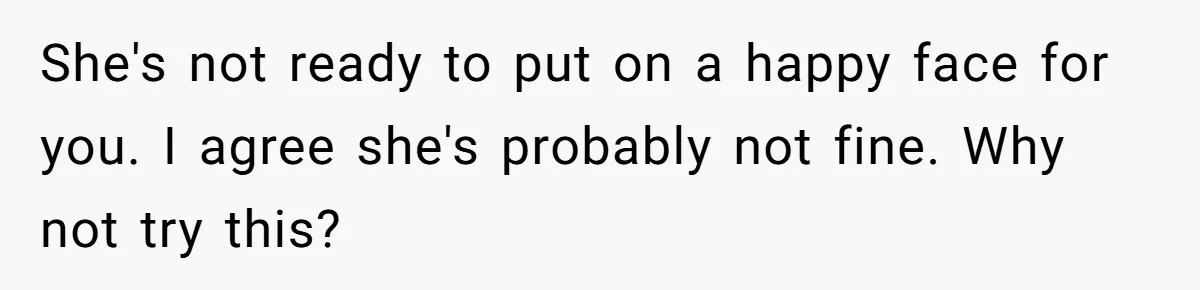 She's not ready to put on a happy face for you. I agree she's probably not fine. Why not try this?