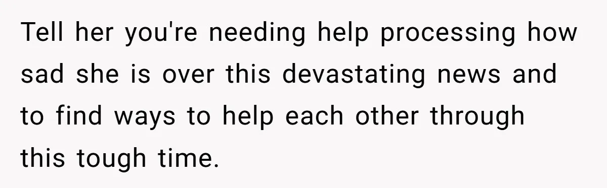 Tell her you're needing help processing how sad she is over this devastating news and to find ways to help each other through this tough time.