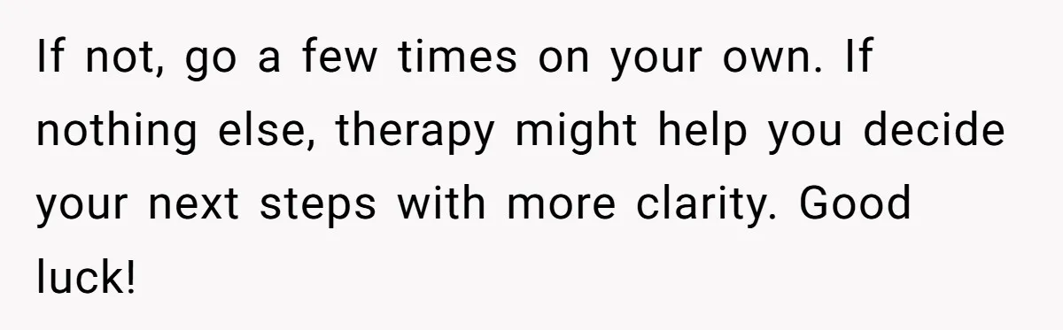 If not, go a few times on your own. If nothing else, therapy might help you decide your next steps with more clarity. Good luck!