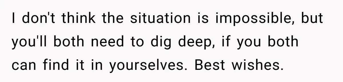 I don't think the situation is impossible, but you'll both need to dig deep, if you both can find it in yourselves. Best wishes.