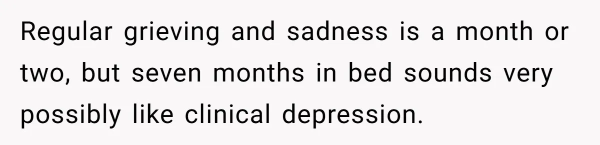 Regular grieving and sadness is a month or two, but seven months in bed sounds very possibly like clinical depression.