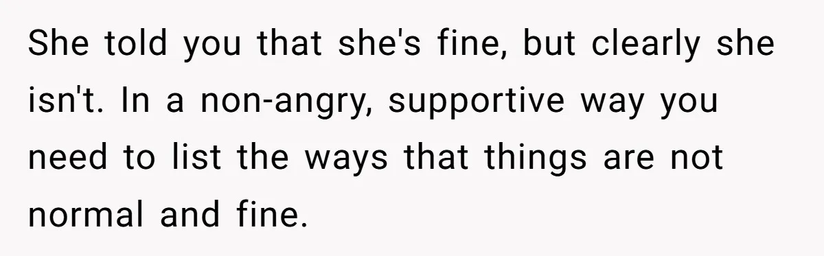 She told you that she's fine, but clearly she isn't. In a non-angry, supportive way you need to list the ways that things are not normal and fine.