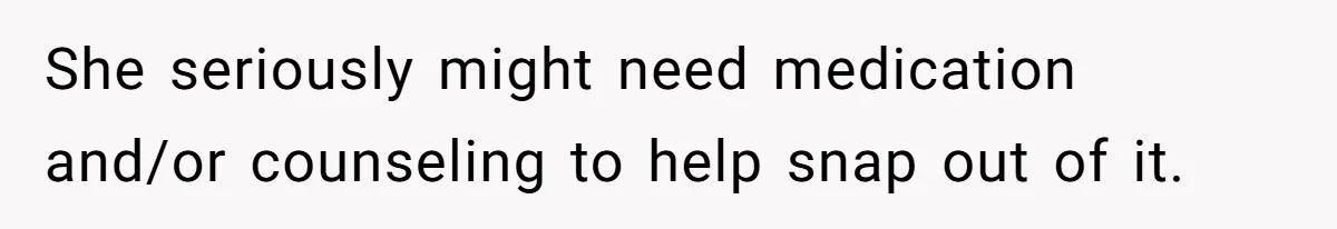 She seriously might need medication and/or counseling to help snap out of it.