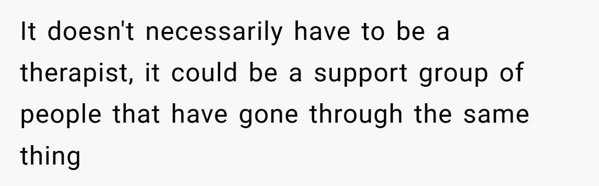 It doesn't necessarily have to be a therapist, it could be a support group of people that have gone through the same thing