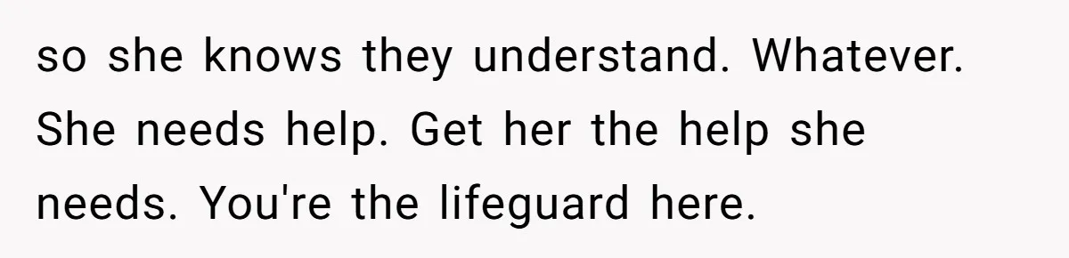 so she knows they understand. Whatever. She needs help. Get her the help she needs. You're the lifeguard here.