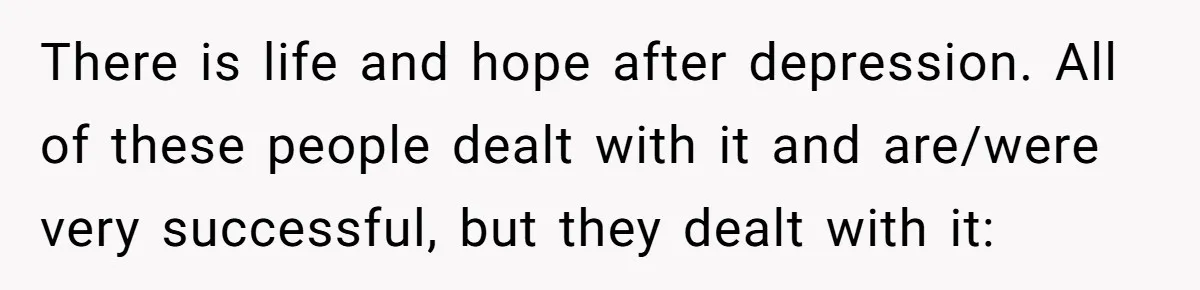 There is life and hope after depression. All of these people dealt with it and are/were very successful, but they dealt with it: