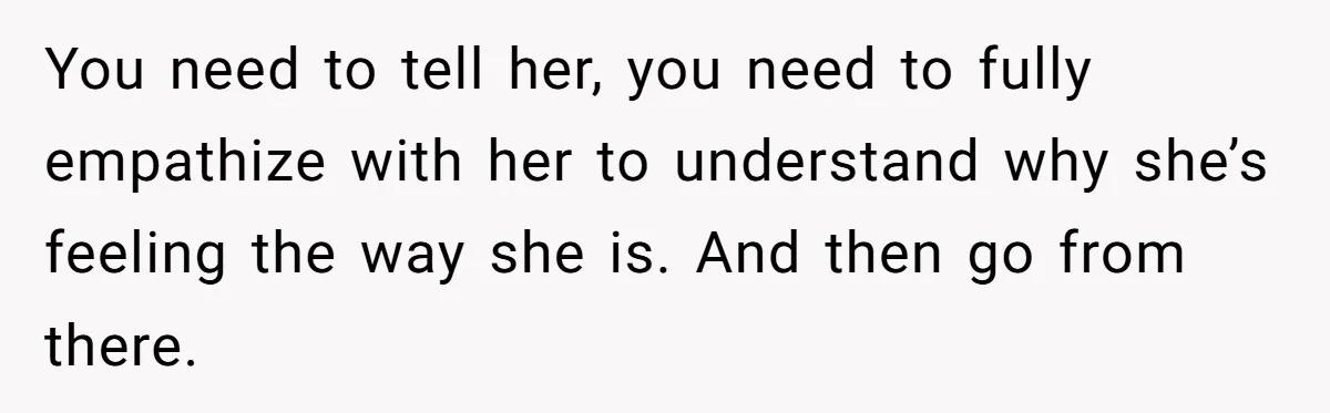 You need to tell her, you need to fully empathize with her to understand why she’s feeling the way she is. And then go from there.