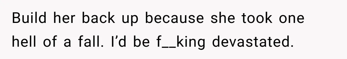 Build her back up because she took one hell of a fall. I’d be f__king devastated.