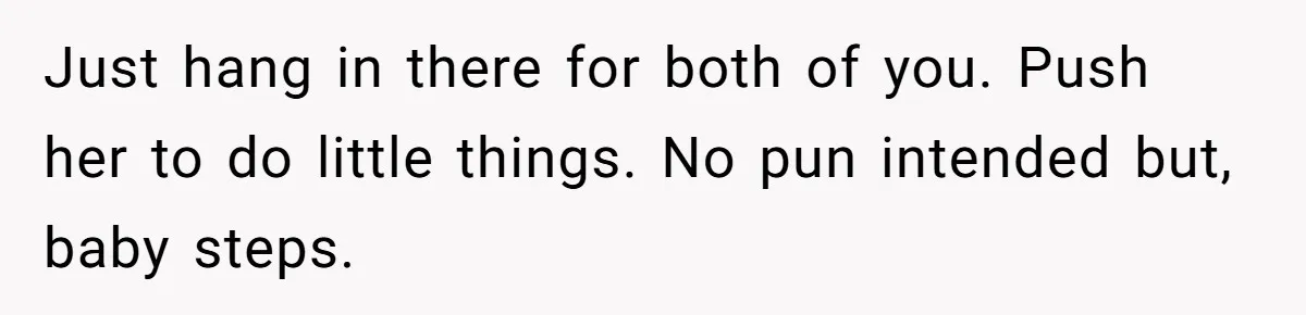 Just hang in there for both of you. Push her to do little things. No pun intended but, baby steps.