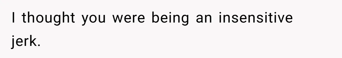 I thought you were being an insensitive jerk.