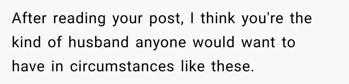 After reading your post, I think you're the kind of husband anyone would want to have in circumstances like these.