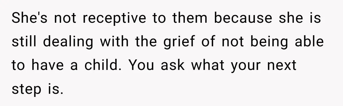 She's not receptive to them because she is still dealing with the grief of not being able to have a child. You ask what your next step is.
