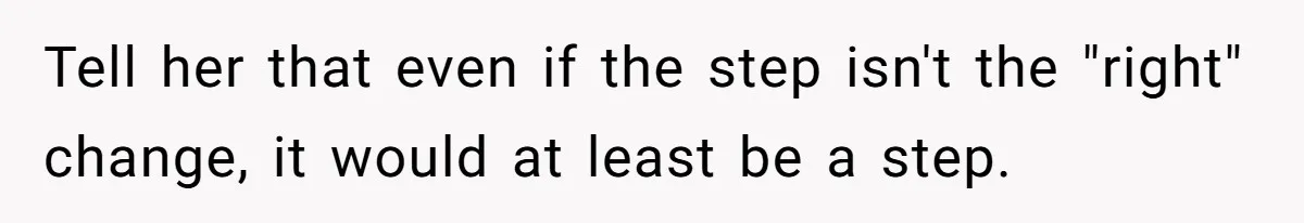 Tell her that even if the step isn't the "right" change, it would at least be a step.