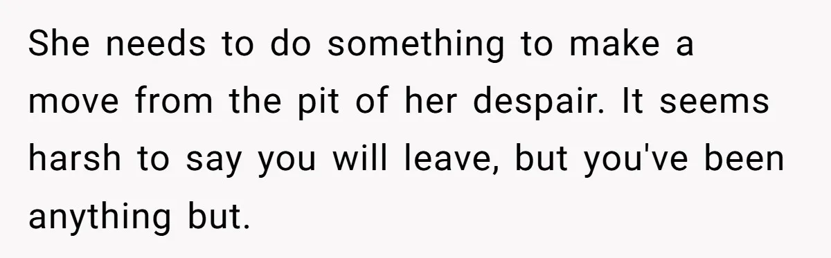 She needs to do something to make a move from the pit of her despair. It seems harsh to say you will leave, but you've been anything but.