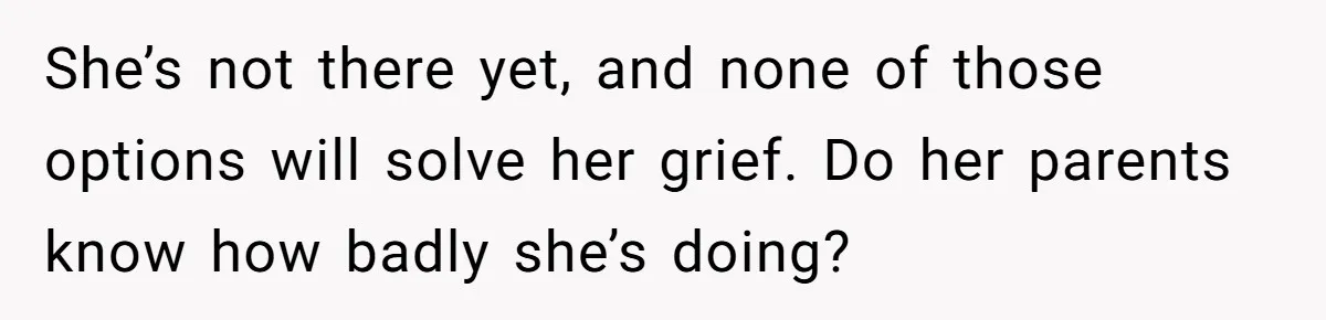She’s not there yet, and none of those options will solve her grief. Do her parents know how badly she’s doing?