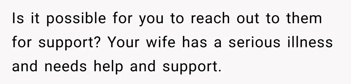 Is it possible for you to reach out to them for support? Your wife has a serious illness and needs help and support.