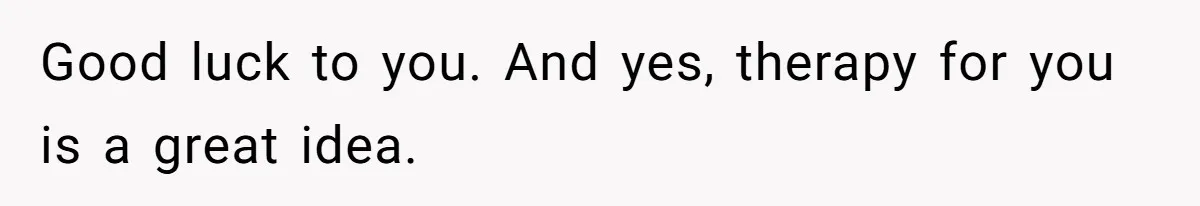 Good luck to you. And yes, therapy for you is a great idea.
