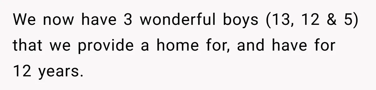 We now have 3 wonderful boys (13, 12 & 5) that we provide a home for, and have for 12 years.