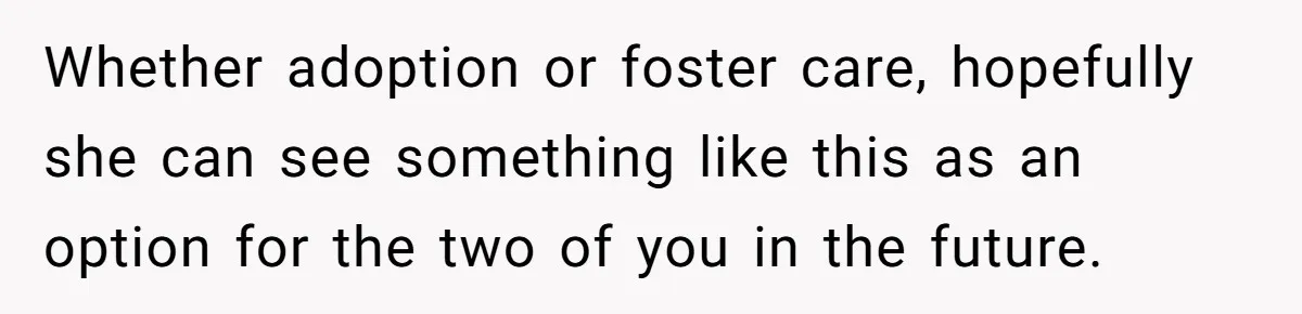 Whether adoption or foster care, hopefully she can see something like this as an option for the two of you in the future.