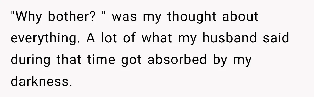 "Why bother? " was my thought about everything. A lot of what my husband said during that time got absorbed by my darkness.