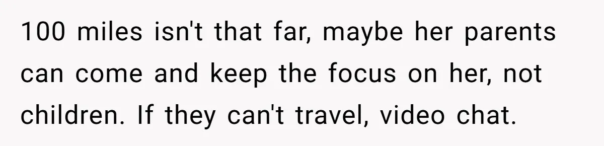 100 miles isn't that far, maybe her parents can come and keep the focus on her, not children. If they can't travel, video chat.