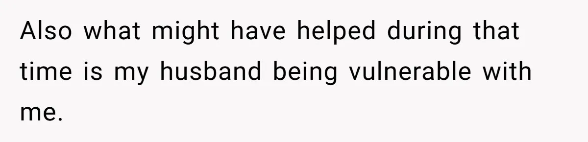 Also what might have helped during that time is my husband being vulnerable with me.