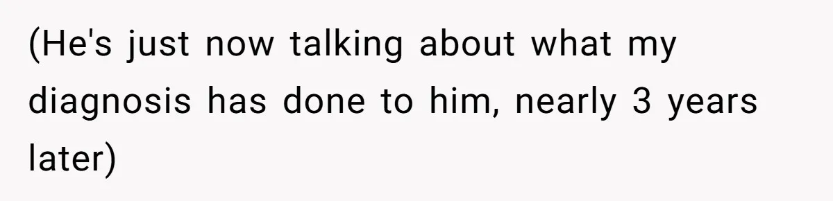 (He's just now talking about what my diagnosis has done to him, nearly 3 years later)