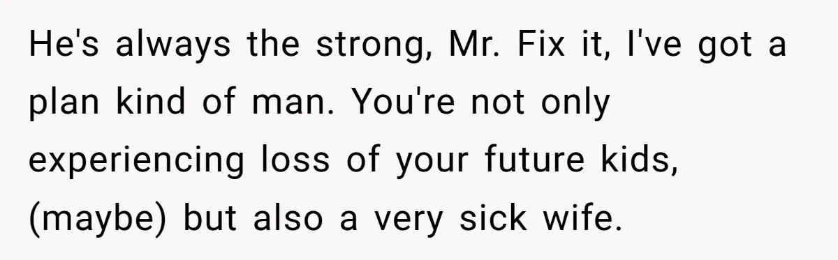 He's always the strong, Mr. Fix it, I've got a plan kind of man. You're not only experiencing loss of your future kids, (maybe) but also a very sick wife.