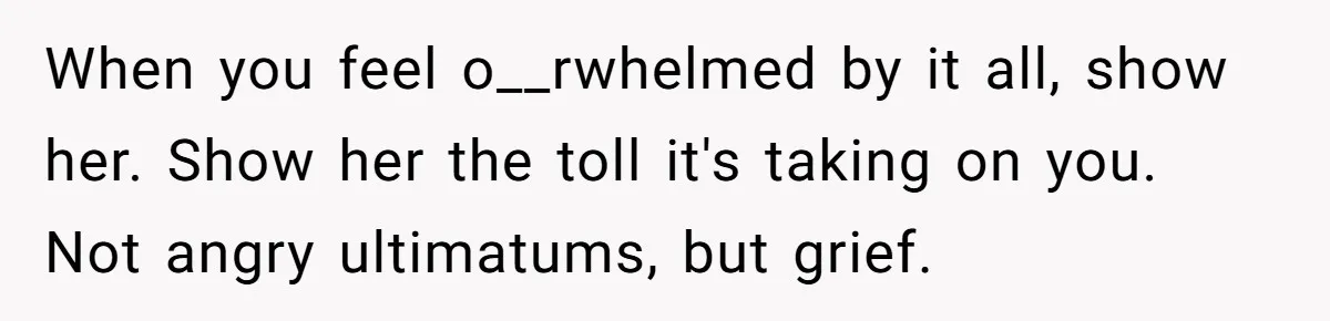 When you feel o__rwhelmed by it all, show her. Show her the toll it's taking on you. Not angry ultimatums, but grief.