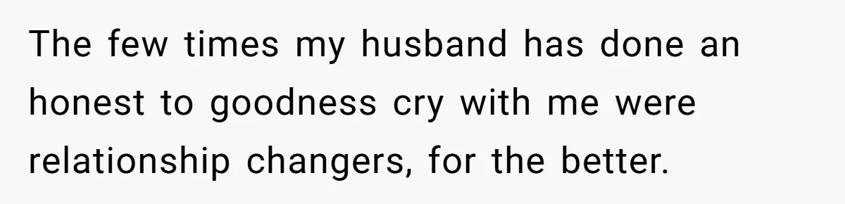 The few times my husband has done an honest to goodness cry with me were relationship changers, for the better.