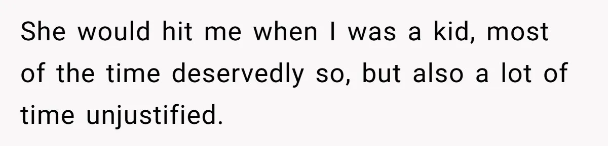 She would hit me when I was a kid, most of the time deservedly so, but also a lot of time unjustified.