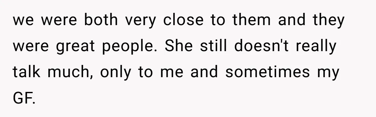 we were both very close to them and they were great people. She still doesn't really talk much, only to me and sometimes my GF.