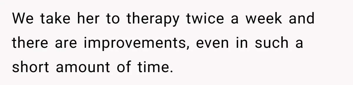 We take her to therapy twice a week and there are improvements, even in such a short amount of time.