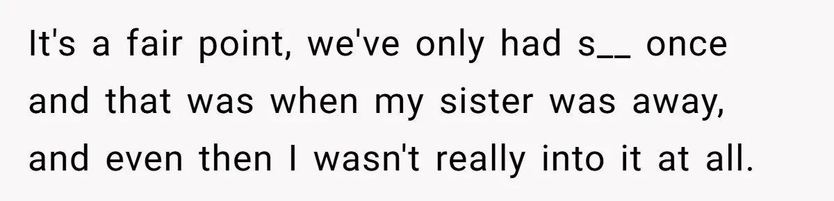 It's a fair point, we've only had s__ once and that was when my sister was away, and even then I wasn't really into it at all.