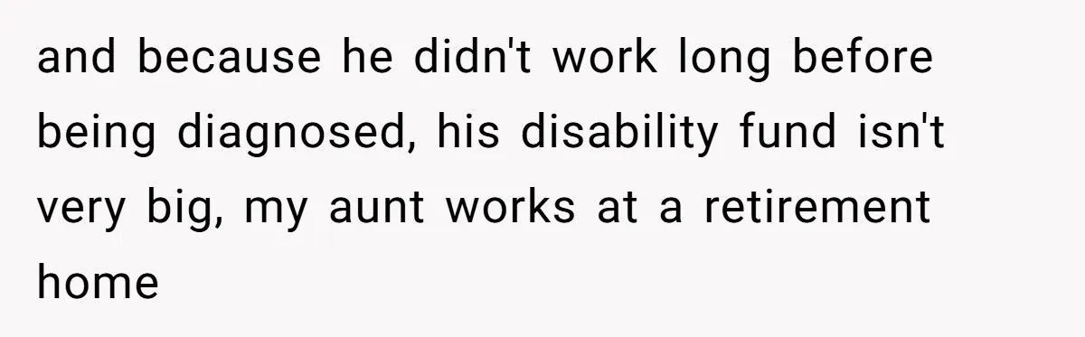 and because he didn't work long before being diagnosed, his disability fund isn't very big, my aunt works at a retirement home