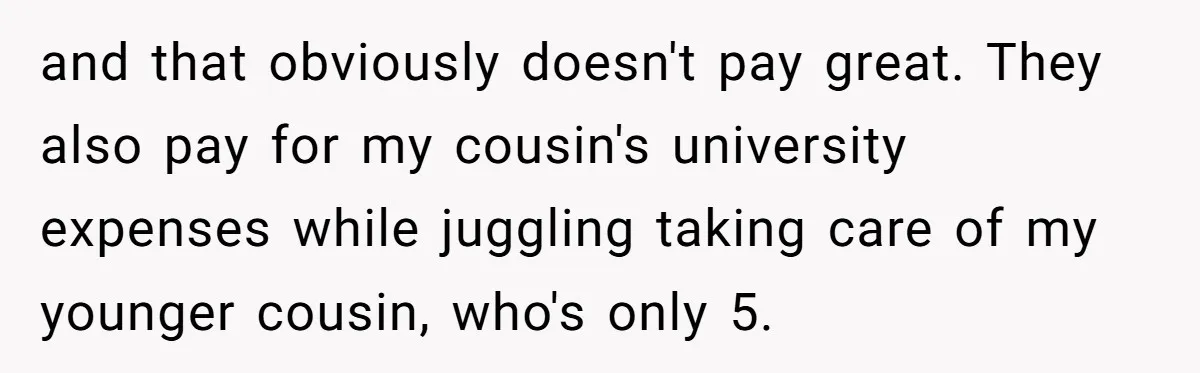 and that obviously doesn't pay great. They also pay for my cousin's university expenses while juggling taking care of my younger cousin, who's only 5.