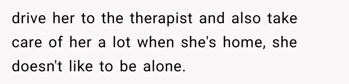 drive her to the therapist and also take care of her a lot when she's home, she doesn't like to be alone.