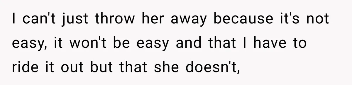 I can't just throw her away because it's not easy, it won't be easy and that I have to ride it out but that she doesn't,