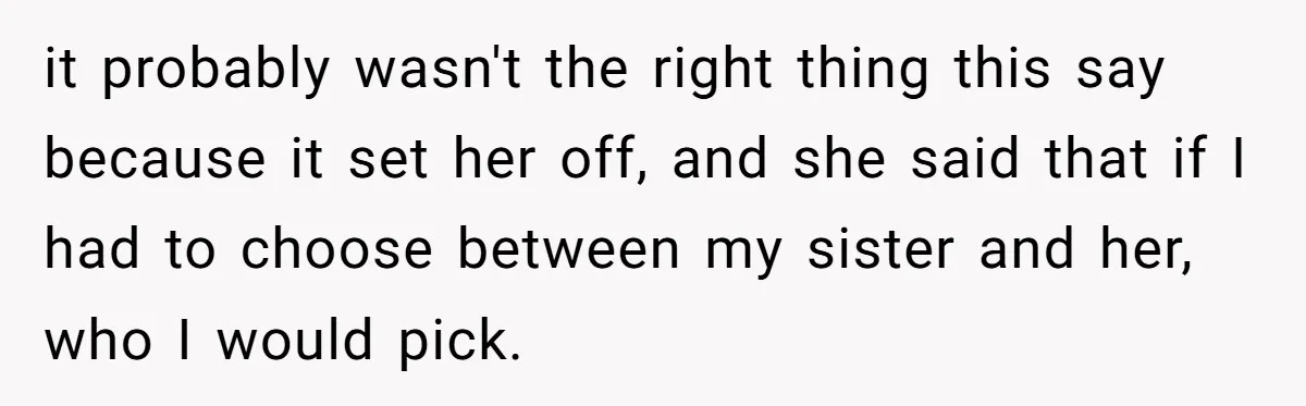 it probably wasn't the right thing this say because it set her off, and she said that if I had to choose between my sister and her, who I would...