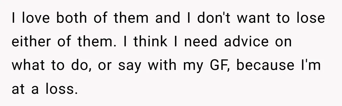 I love both of them and I don't want to lose either of them. I think I need advice on what to do, or say with my GF, because I'm...