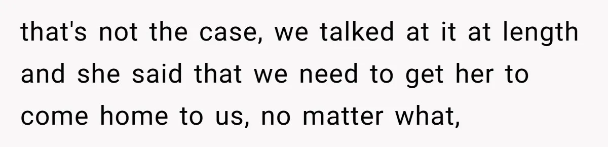 that's not the case, we talked at it at length and she said that we need to get her to come home to us, no matter what,