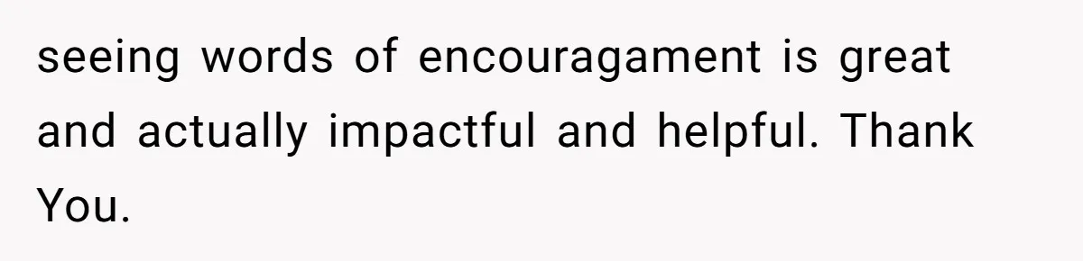 seeing words of encouragament is great and actually impactful and helpful. Thank You.