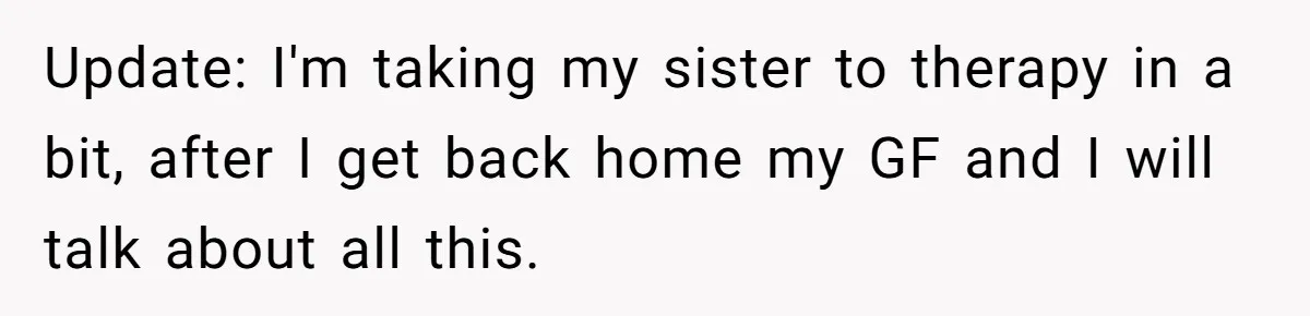 Update: I'm taking my sister to therapy in a bit, after I get back home my GF and I will talk about all this.