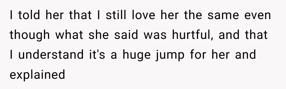 I told her that I still love her the same even though what she said was hurtful, and that I understand it's a huge jump for her and explained