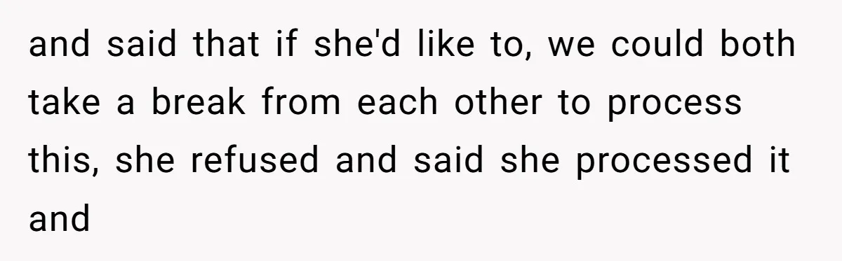 and said that if she'd like to, we could both take a break from each other to process this, she refused and said she processed it and