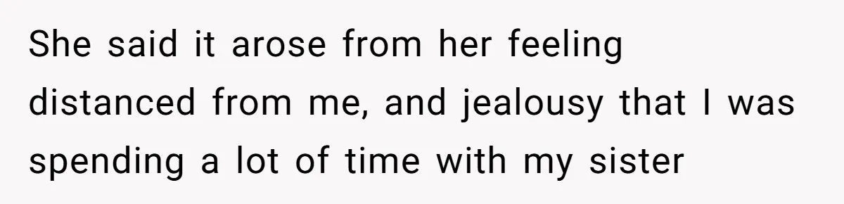 She said it arose from her feeling distanced from me, and jealousy that I was spending a lot of time with my sister
