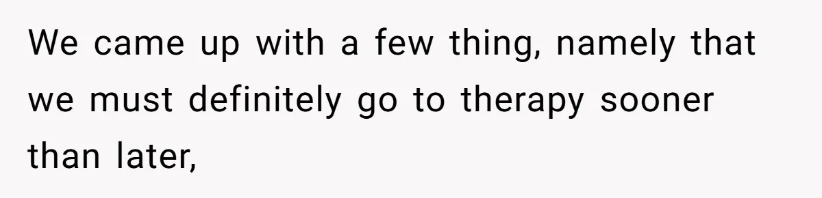 We came up with a few thing, namely that we must definitely go to therapy sooner than later,