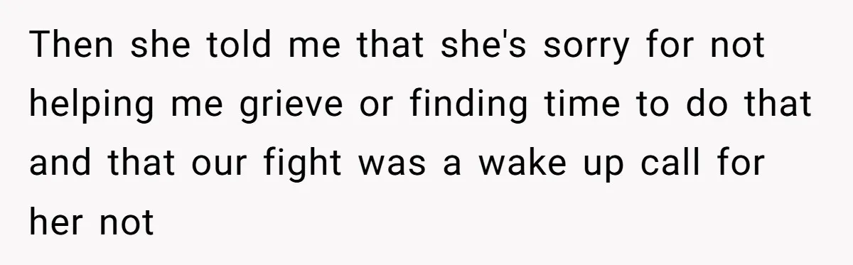 Then she told me that she's sorry for not helping me grieve or finding time to do that and that our fight was a wake up call for her not