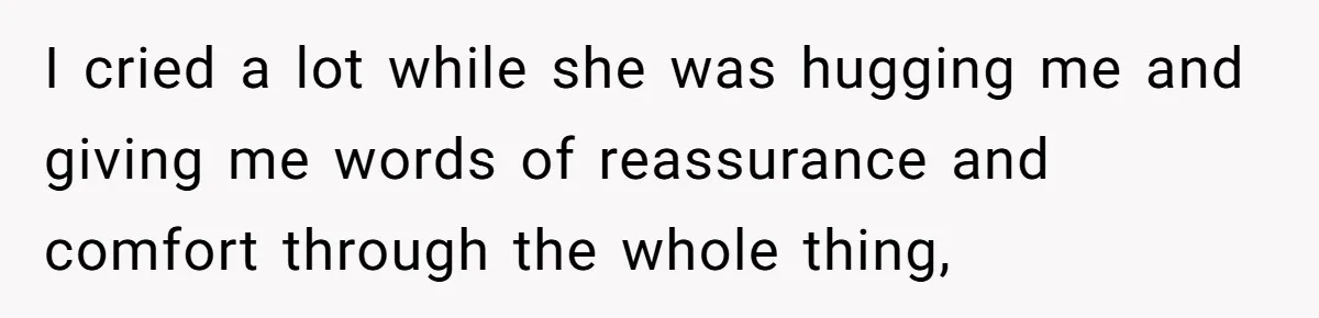 I cried a lot while she was hugging me and giving me words of reassurance and comfort through the whole thing,
