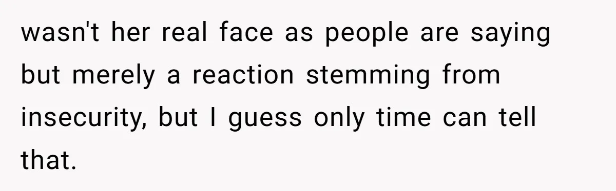 wasn't her real face as people are saying but merely a reaction stemming from insecurity, but I guess only time can tell that.